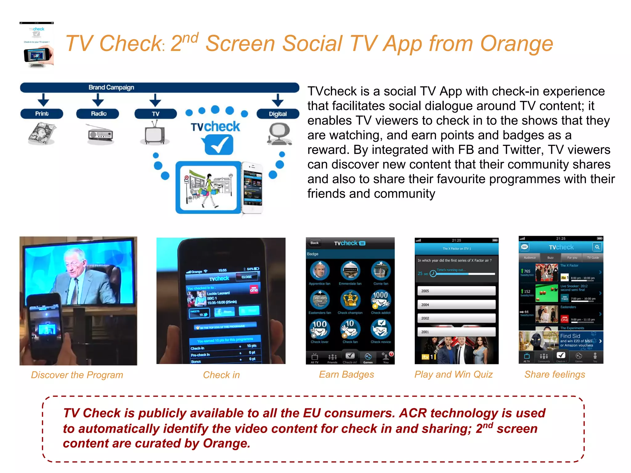 TV Check: 2nd
Screen Social TV App from Orange
TVcheck is a social TV App with check-in experience
that facilitates social dialogue around TV content; it
enables TV viewers to check in to the shows that they
are watching, and earn points and badges as a
reward. By integrated with FB and Twitter, TV viewers
can discover new content that their community shares
and also to share their favourite programmes with their
friends and community
Play and Win QuizEarn Badges Share feelingsDiscover the Program
TV Check is publicly available to all the EU consumers. ACR technology is used
to automatically identify the video content for check in and sharing; 2nd
screen
content are curated by Orange.
Check in
 