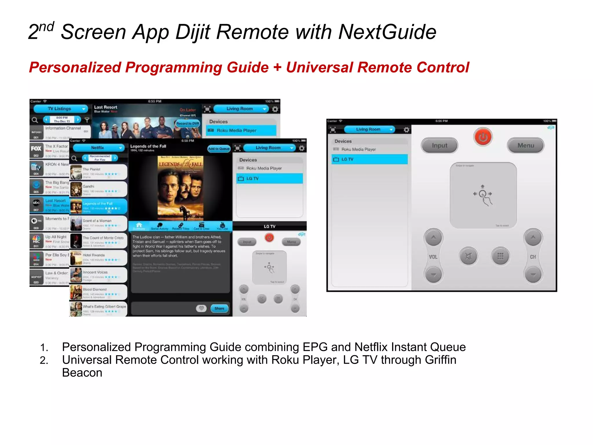 2nd
Screen App Dijit Remote with NextGuide
Personalized Programming Guide + Universal Remote Control
1. Personalized Programming Guide combining EPG and Netflix Instant Queue
2. Universal Remote Control working with Roku Player, LG TV through Griffin
Beacon
 