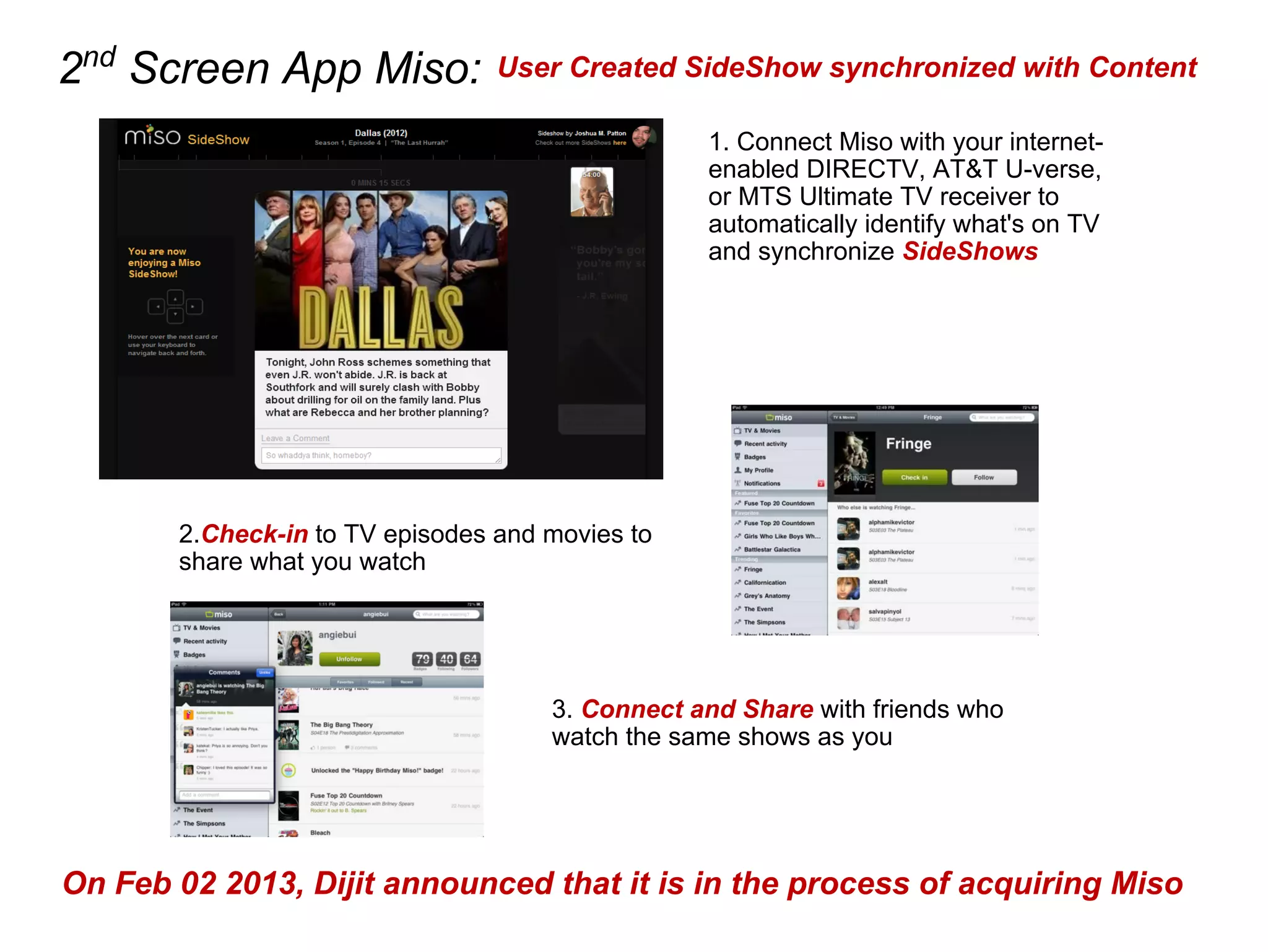 2nd
Screen App Miso:
2.Check-in to TV episodes and movies to
share what you watch
3. Connect and Share with friends who
watch the same shows as you
1. Connect Miso with your internet-
enabled DIRECTV, AT&T U-verse,
or MTS Ultimate TV receiver to
automatically identify what's on TV
and synchronize SideShows
User Created SideShow synchronized with Content
On Feb 02 2013, Dijit announced that it is in the process of acquiring Miso
 