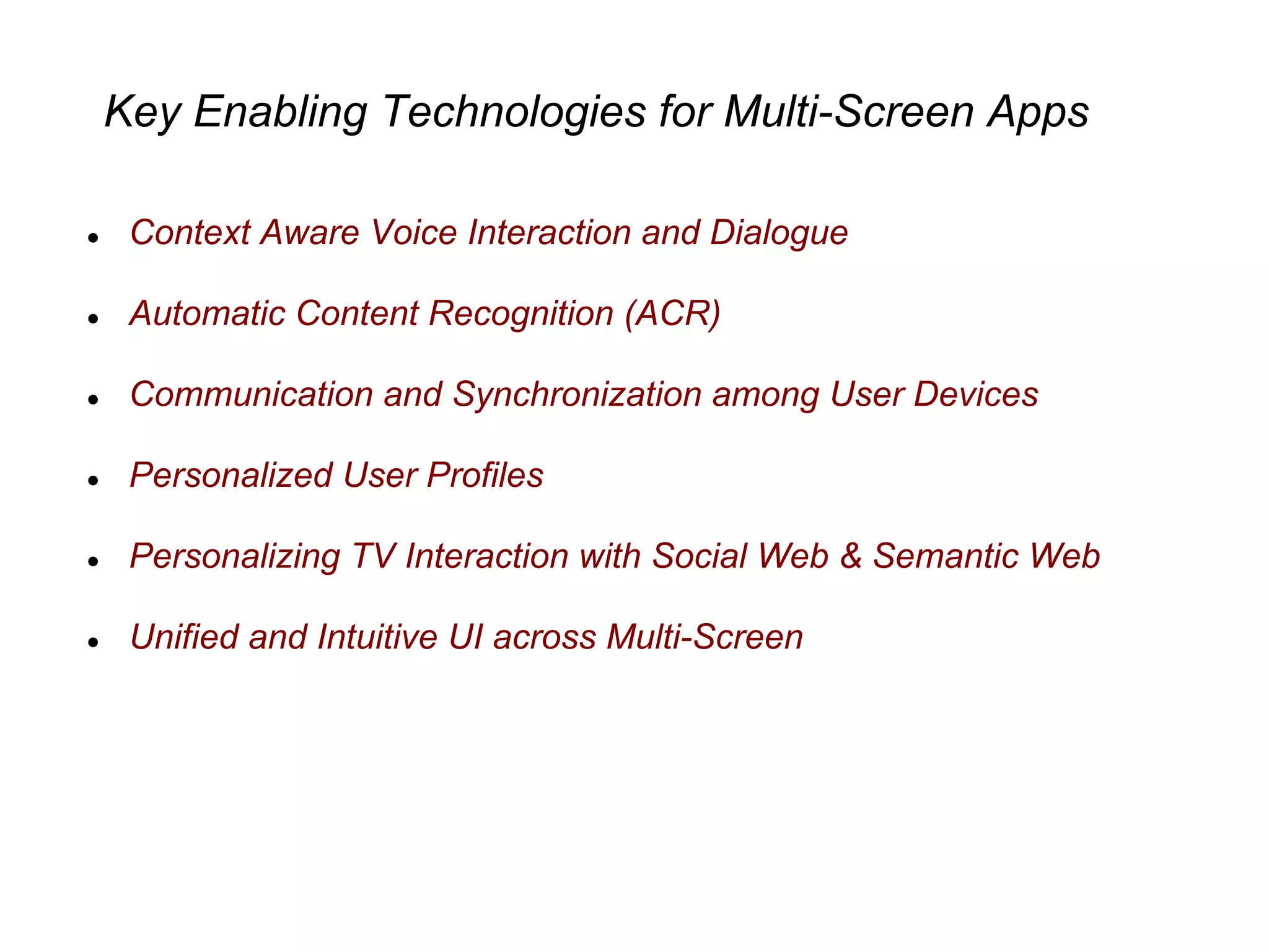Key Enabling Technologies for Multi-Screen Apps
● Context Aware Voice Interaction and Dialogue
● Automatic Content Recognition (ACR)
● Communication and Synchronization among User Devices
● Personalized User Profiles
● Personalizing TV Interaction with Social Web & Semantic Web
● Unified and Intuitive UI across Multi-Screen
 