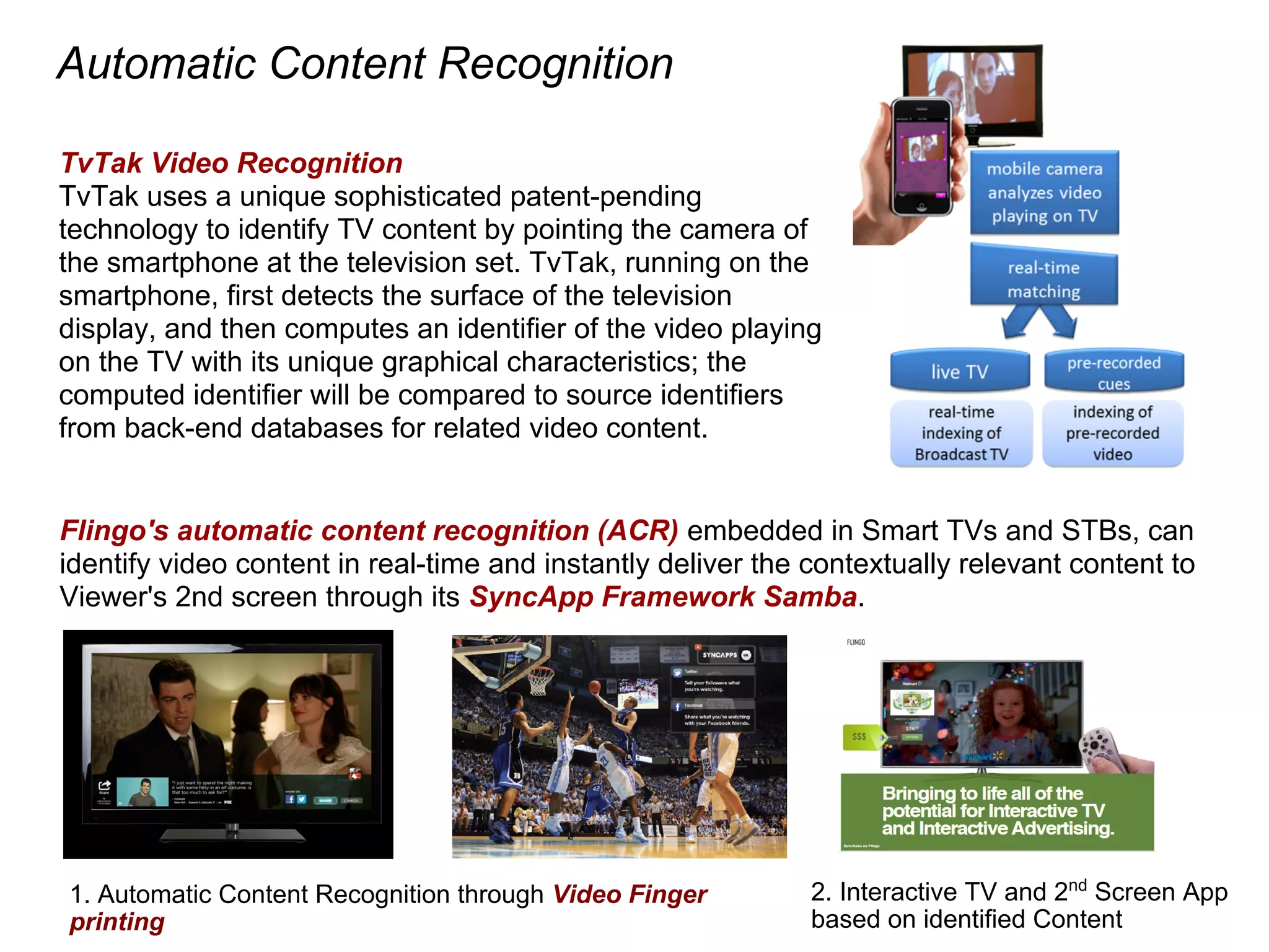 Automatic Content Recognition
1. Automatic Content Recognition through Video Finger
printing
2. Interactive TV and 2nd
Screen App
based on identified Content
Flingo's automatic content recognition (ACR) embedded in Smart TVs and STBs, can
identify video content in real-time and instantly deliver the contextually relevant content to
Viewer's 2nd screen through its SyncApp Framework Samba.
TvTak Video Recognition
TvTak uses a unique sophisticated patent-pending
technology to identify TV content by pointing the camera of
the smartphone at the television set. TvTak, running on the
smartphone, first detects the surface of the television
display, and then computes an identifier of the video playing
on the TV with its unique graphical characteristics; the
computed identifier will be compared to source identifiers
from back-end databases for related video content.
 
