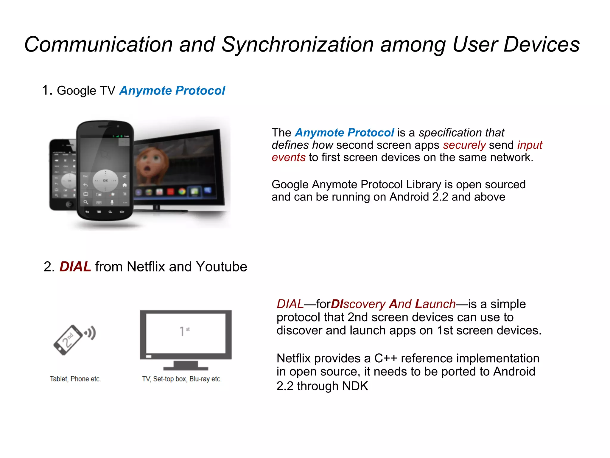 Communication and Synchronization among User Devices
1. Google TV Anymote Protocol
The Anymote Protocol is a specification that
defines how second screen apps securely send input
events to first screen devices on the same network.
Google Anymote Protocol Library is open sourced
and can be running on Android 2.2 and above
2. DIAL from Netflix and Youtube
DIAL—forDIscovery And Launch—is a simple
protocol that 2nd screen devices can use to
discover and launch apps on 1st screen devices.
Netflix provides a C++ reference implementation
in open source, it needs to be ported to Android
2.2 through NDK
 
