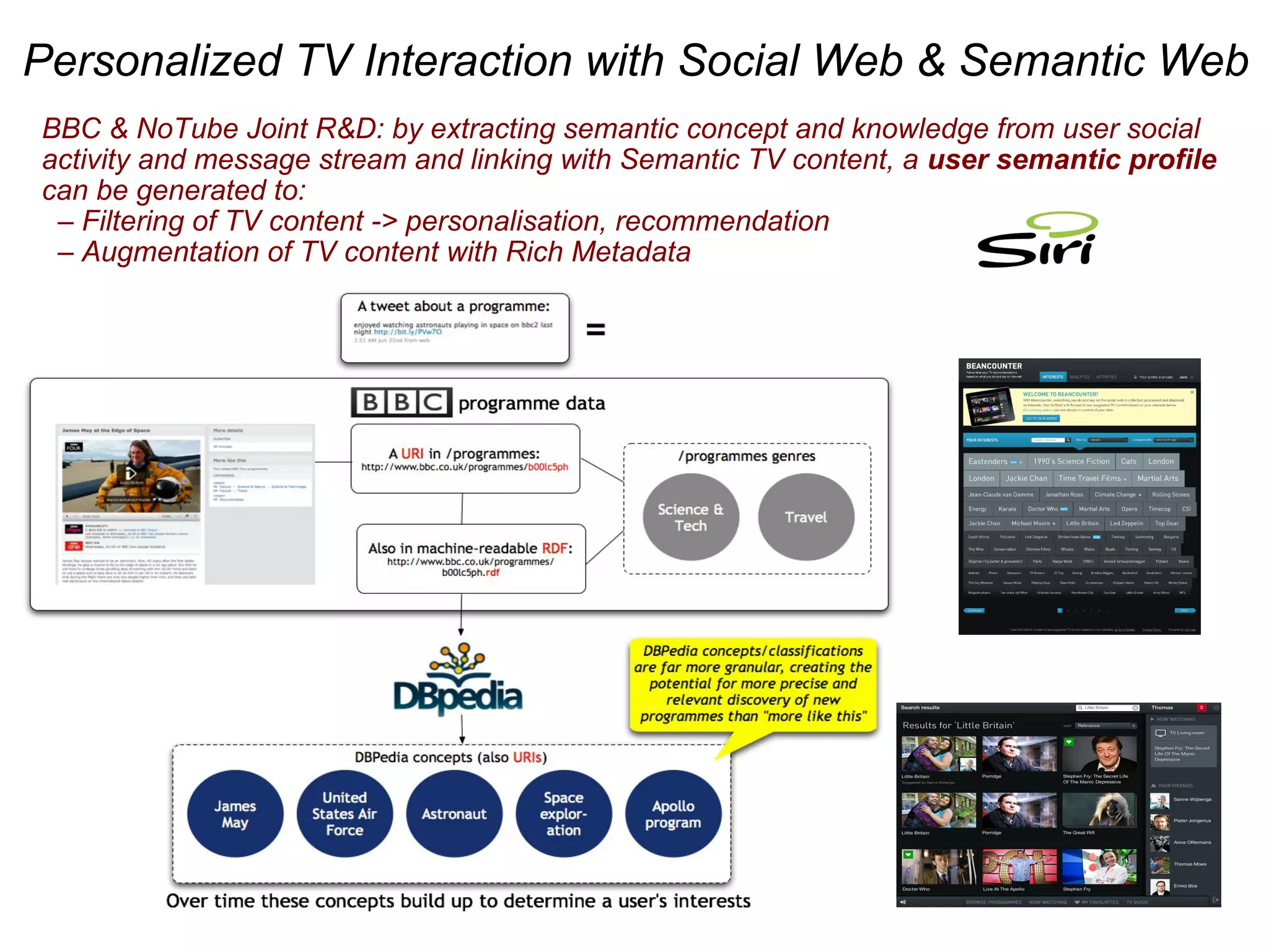 BBC & NoTube Joint R&D: by extracting semantic concept and knowledge from user social
activity and message stream and linking with Semantic TV content, a user semantic profile
can be generated to:
– Filtering of TV content -> personalisation, recommendation
– Augmentation of TV content with Rich Metadata
Personalized TV Interaction with Social Web & Semantic Web
 