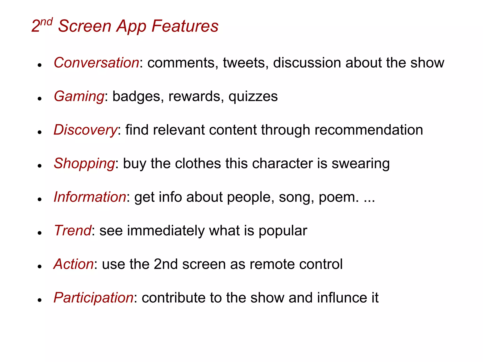 2nd
Screen App Features
● Conversation: comments, tweets, discussion about the show
● Gaming: badges, rewards, quizzes
● Discovery: find relevant content through recommendation
● Shopping: buy the clothes this character is swearing
● Information: get info about people, song, poem. ...
● Trend: see immediately what is popular
● Action: use the 2nd screen as remote control
● Participation: contribute to the show and influnce it
 