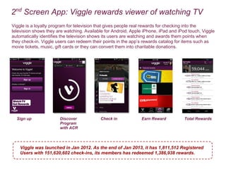 2nd
Screen App: Viggle rewards viewer of watching TV
Sign up Discover
Program
with ACR
Check in Earn Reward Total Rewards
Viggle is a loyalty program for television that gives people real rewards for checking into the
television shows they are watching. Available for Android, Apple iPhone, iPad and iPod touch, Viggle
automatically identifies the television shows its users are watching and awards them points when
they check-in. Viggle users can redeem their points in the apps rewards catalog for items such as
movie tickets, music, gift cards or they can convert them into charitable donations.
Viggle was launched in Jan 2012. As the end of Jan 2013, it has 1,811,512 Registered
Users with 151,620,602 check-ins, its members has redeemed 1,386,938 rewards.
 