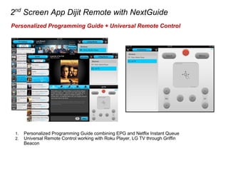 2nd
Screen App Dijit Remote with NextGuide
Personalized Programming Guide + Universal Remote Control
1. Personalized Programming Guide combining EPG and Netflix Instant Queue
2. Universal Remote Control working with Roku Player, LG TV through Griffin
Beacon
 