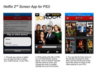 Netflix 2nd
Screen App for PS3:
1. Through your phone or tablet,
you can play the title on either
your mobile device, or your PS3.
2. While playing the title on PS3,
you can fast forward, rewind,
pause, move to another episode,
rate the movie or show, and
change the audio or subtitle
settings from your 2nd Screen.
3. You can tap the back arrow on
the top left to browse for other
titles, and tap the blue bar at the
top of the screen to return to the
video playing on your PS3.
 