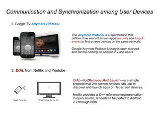 Communication and Synchronization among User Devices
1. Google TV Anymote Protocol
The Anymote Protocol is a specification that
defines how second screen apps securely send input
events to first screen devices on the same network.
Google Anymote Protocol Library is open sourced
and can be running on Android 2.2 and above
2. DIAL from Netflix and Youtube
DIALforDIscovery And Launchis a simple
protocol that 2nd screen devices can use to
discover and launch apps on 1st screen devices.
Netflix provides a C++ reference implementation
in open source, it needs to be ported to Android
2.2 through NDK
 