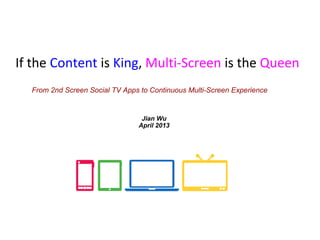If the Content is King, Multi-Screen is the Queen
From 2nd Screen Social TV Apps to Continuous Multi-Screen Experience
Jian Wu
April 2013
 