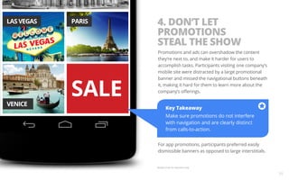 Key Takeaway 
Make sure promotions do not interfere 
with navigation and are clearly distinct 
from calls-to-action. 
For app promotions, participants preferred easily 
dismissible banners as opposed to large interstitials. 
Sample screen for illustration only. 
10 
4. DON’T LET 
PROMOTIONS 
STEAL THE SHOW 
Promotions and ads can overshadow the content 
they’re next to, and make it harder for users to 
accomplish tasks. Participants visiting one company’s 
mobile site were distracted by a large promotional 
banner and missed the navigational buttons beneath 
it, making it hard for them to learn more about the 
company’s offerings. 
 