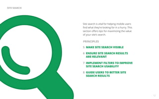 Site search is vital for helping mobile users 
find what they’re looking for in a hurry. This 
section offers tips for maximizing the value 
of your site’s search. 
5 MAKE SITE SEARCH VISIBLE 
6 ENSURE SITE SEARCH RESULTS 
ARE RELEVANT 
7 IMPLEMENT FILTERS TO IMPROVE 
SITE SEARCH USABILITY 
8 GUIDE USERS TO BETTER SITE 
SEARCH RESULTS 
12 
SITE SEARCH 
PRINCIPLES 
 