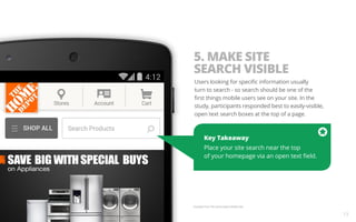 Key Takeaway 
Place your site search near the top 
of your homepage via an open text field. 
Example from The Home Depot Mobile Site. 
13 
5. MAKE SITE 
SEARCH VISIBLE 
Users looking for specific information usually 
turn to search - so search should be one of the 
first things mobile users see on your site. In the 
study, participants responded best to easily-visible, 
open text search boxes at the top of a page. 
 