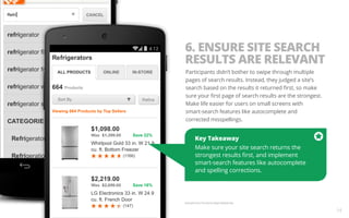 6. ENSURE SITE SEARCH 
RESULTS ARE RELEVANT 
Participants didn’t bother to swipe through multiple 
pages of search results. Instead, they judged a site’s 
search based on the results it returned first, so make 
sure your first page of search results are the strongest. 
Make life easier for users on small screens with 
smart-search features like autocomplete and 
corrected misspellings. 
Key Takeaway 
Make sure your site search returns the 
strongest results first, and implement 
smart-search features like autocomplete 
and spelling corrections. 
Example from The Home Depot Mobile Site. 
14 
 