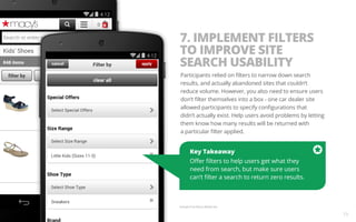 7. IMPLEMENT FILTERS 
TO IMPROVE SITE 
SEARCH USABILITY 
Participants relied on filters to narrow down search 
results, and actually abandoned sites that couldn’t 
reduce volume. However, you also need to ensure users 
don’t filter themselves into a box - one car dealer site 
allowed participants to specify configurations that 
didn’t actually exist. Help users avoid problems by letting 
them know how many results will be returned with 
a particular filter applied. 
Key Takeaway 
Offer filters to help users get what they 
need from search, but make sure users 
can’t filter a search to return zero results. 
Example from Macy’s Mobile Site. 
15 
 