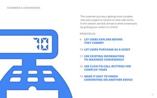 The customer journey is getting more complex, 
and users expect to convert on their own terms. 
In this section, we look at how to drive conversions 
by putting your visitors in control. 
9 LET USERS EXPLORE BEFORE 
THEY COMMIT 
10 LET USERS PURCHASE AS A GUEST 
11 USE EXISTING INFORMATION 
TO MAXIMIZE CONVENIENCE 
12 USE CLICK-TO-CALL BUTTONS FOR 
COMPLEX TASKS 
13 MAKE IT EASY TO FINISH 
CONVERTING ON ANOTHER DEVICE 
18 
COMMERCE & CONVERSIONS 
PRINCIPLES 
 