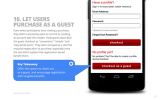 10. LET USERS 
PURCHASE AS A GUEST 
Even when participants were making a purchase, 
they didn’t necessarily want to commit to creating 
an account with the retailer. Participants described 
the guest checkout as “convenient,” “simple,” and 
“easy [and] quick.” They were annoyed at a site that 
required registration to purchase, especially since 
the site didn’t explain how registration would 
benefit them. 
Key Takeaway 
Offer the option to check out 
as a guest, and encourage registration 
with tangible benefits. 
Example from Macy’s Mobile Site. 
20 
 