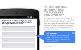 11. USE EXISTING 
INFORMATION 
TO MAXIMIZE 
CONVENIENCE 
For your registered users, remember and pre-fill 
their preferences. For new users, offer a third-party 
checkout service they may already use. Several 
retail sites in the study offered third-party payment 
services as an option, reducing purchasing friction 
for users of those services and allowing the site 
to prefill shipping info. 
Key Takeaway 
Take advantage of information you 
already have, and/or use third-party 
payment services to make conversion 
as easy as possible. 
Example from Delta Mobile Site. 
21 
 
