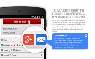 13. MAKE IT EASY TO 
FINISH CONVERTING 
ON ANOTHER DEVICE 
Not all participants were comfortable converting 
on their mobile device. Offer an easy way to save 
or share information across devices to keep users 
in your funnel. For instance, a career site allowed 
participants to email themselves jobs to apply 
for later. 
Example from Macy’s Mobile Site. 
23 
Key Takeaway 
Mobile visitors may be researching 
to convert later, so offer a simple way 
to resume their journey on another 
device via social sharing, email or 
save-to-cart functionality. 
 