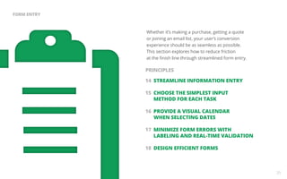 Whether it’s making a purchase, getting a quote 
or joining an email list, your user’s conversion 
experience should be as seamless as possible. 
This section explores how to reduce friction 
at the finish line through streamlined form entry. 
14 STREAMLINE INFORMATION ENTRY 
15 CHOOSE THE SIMPLEST INPUT 
METHOD FOR EACH TASK 
16 PROVIDE A VISUAL CALENDAR 
WHEN SELECTING DATES 
17 MINIMIZE FORM ERRORS WITH 
LABELING AND REAL-TIME VALIDATION 
18 DESIGN EFFICIENT FORMS 
25 
FORM ENTRY 
PRINCIPLES 
 