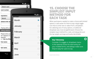 15. CHOOSE THE 
SIMPLEST INPUT 
METHOD FOR 
EACH TASK 
When participants needed to make a choice with limited 
options, it was easier for them to tap a large toggle 
icon than to enter text or select from a dropdown. 
For selecting one of many options, a traditional 
dropdown was most straightforward. Choose the 
simplest input method for a task, and always be sure 
the tap targets are large and easily identifiable. 
Key Takeaway 
Consider if a toggle or dropdown menu 
is the optimal choice for each entry on 
your mobile forms, and always make sure 
they’re easy for users to tap. 
Example from Macy’s Mobile Site. 
27 
 