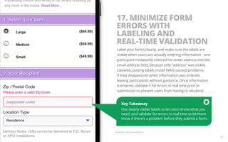 17. MINIMIZE FORM 
ERRORS WITH 
LABELING AND 
REAL-TIME VALIDATION 
Label your forms clearly, and make sure the labels are 
visible when users are actually entering information - one 
participant mistakenly entered his street address into the 
email address field, because only “address” was visible. 
Likewise, putting labels inside fields caused problems 
if they disappeared when information was entered, 
leaving participants without guidance. Once information 
is entered, validate it for errors in real time prior to 
submission to prevent users from having to resubmit. 
Key Takeaway 
Use clearly visible labels to let users know what you 
need, and validate for errors in real time to let them 
know if there’s a problem before they submit a form. 
Example from 1800 Flowers Mobile Site. 
29 
 