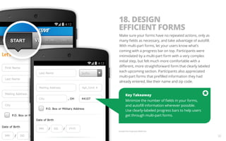 18. DESIGN 
EFFICIENT FORMS 
Make sure your forms have no repeated actions, only as 
many fields as necessary, and take advantage of autofill. 
With multi-part forms, let your users know what’s 
coming with a progress bar on top. Participants were 
intimidated by a multi-part form with a very complex 
initial step, but felt much more comfortable with a 
different, more straightforward form that clearly labeled 
each upcoming section. Participants also appreciated 
multi-part forms that prefilled information they had 
already entered, like their name and zip code. 
Key Takeaway 
Minimize the number of fields in your forms, 
and autofill information wherever possible. 
Use clearly-labeled progress bars to help users 
get through multi-part forms. 
Example from Progressive Mobile Site. 
30 
 