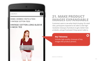 35 
21. MAKE PRODUCT 
IMAGES EXPANDABLE 
Customers want to see what they’re buying. On retail 
sites, participants expected to be able to view high-resolution 
closeups of products to get a better look 
at details, and got frustrated if they weren’t able to. 
Key Takeaway 
Include high-quality closeups of key 
images like product photos. 
Example from J Crew Mobile Site. 
 