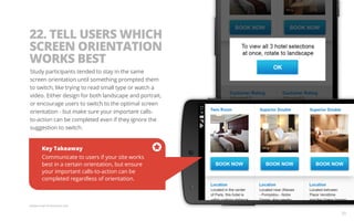 22. TELL USERS WHICH 
SCREEN ORIENTATION 
WORKS BEST 
Study participants tended to stay in the same 
screen orientation until something prompted them 
to switch, like trying to read small type or watch a 
video. Either design for both landscape and portrait, 
or encourage users to switch to the optimal screen 
orientation - but make sure your important calls-to- 
action can be completed even if they ignore the 
suggestion to switch. 
Key Takeaway 
Communicate to users if your site works 
best in a certain orientation, but ensure 
your important calls-to-action can be 
completed regardless of orientation. 
Sample screen for illustration only. 
36 
 