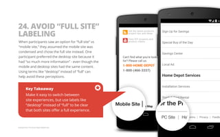 24. AVOID “FULL SITE” 
LABELING 
When participants saw an option for “full site” vs 
“mobile site,” they assumed the mobile site was 
condensed and chose the full site instead. One 
participant preferred the desktop site because it 
had “so much more information” - even though the 
mobile and desktop sites had the same content. 
Using terms like “desktop” instead of “full” can 
help avoid these perceptions. 
Key Takeaway 
Make it easy to switch between 
site experiences, but use labels like 
“desktop” instead of “full” to be clear 
that both sites offer a full experience. 
Example from The Home Depot Mobile Site. 
 