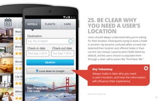 25. BE CLEAR WHY 
YOU NEED A USER’S 
LOCATION 
Users should always understand why you’re asking 
for their location. Participants trying to book a hotel 
in another city became confused when a travel site 
detected their location and offered hotels in their 
current city instead. Leave location fields blank by 
default, and let users choose to populate them 
through a clear call-to-action like “Find Near Me.” 
Key Takeaway 
Always make it clear why you need 
a user’s location, and how the information 
will influence their experience. 
Sample screen for illustration only. 
39 
 