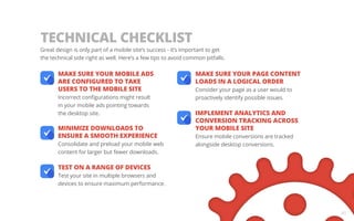 Great design is only part of a mobile site’s success - it’s important to get 
the technical side right as well. Here’s a few tips to avoid common pitfalls. 
MAKE SURE YOUR MOBILE ADS 
ARE CONFIGURED TO TAKE 
USERS TO THE MOBILE SITE 
Incorrect configurations might result 
in your mobile ads pointing towards 
the desktop site. 
MINIMIZE DOWNLOADS TO 
ENSURE A SMOOTH EXPERIENCE 
Consolidate and preload your mobile web 
content for larger but fewer downloads. 
TEST ON A RANGE OF DEVICES 
Test your site in multiple browsers and 
devices to ensure maximum performance. 
MAKE SURE YOUR PAGE CONTENT 
LOADS IN A LOGICAL ORDER 
Consider your page as a user would to 
proactively identify possible issues. 
IMPLEMENT ANALYTICS AND 
CONVERSION TRACKING ACROSS 
YOUR MOBILE SITE 
Ensure mobile conversions are tracked 
alongside desktop conversions. 
41 
TECHNICAL CHECKLIST 
 