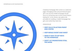 A desktop homepage often serves as a welcome 
page, messaging center and promotional space 
all in one, but the mobile homepage should 
focus on connecting users to the content they’re 
looking for. In this section, we explore the 
principles for building a mobile homepage that 
gets users what they need, fast. 
1 KEEP CALLS-TO-ACTION FRONT 
AND CENTER 
2 KEEP MENUS SHORT AND SWEET 
3 MAKE IT EASY TO GET BACK 
TO THE HOMEPAGE 
4 DON’T LET PROMOTIONS STEAL 
THE SHOW 
06 
HOMEPAGE & SITE NAVIGATION 
PRINCIPLES 
 