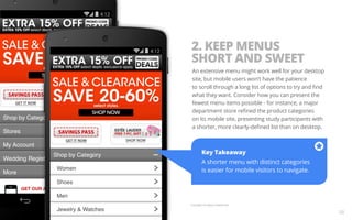 2. KEEP MENUS 
SHORT AND SWEET 
An extensive menu might work well for your desktop 
site, but mobile users won’t have the patience 
to scroll through a long list of options to try and find 
what they want. Consider how you can present the 
fewest menu items possible - for instance, a major 
department store refined the product categories 
on its mobile site, presenting study participants with 
a shorter, more clearly-defined list than on desktop. 
Key Takeaway 
A shorter menu with distinct categories 
is easier for mobile visitors to navigate. 
Example from Macy’s Mobile Site. 
08 
 