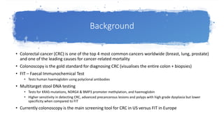 Background
• Colorectal cancer (CRC) is one of the top 4 most common cancers worldwide (breast, lung, prostate)
and one of the leading causes for cancer-related mortality
• Colonoscopy is the gold standard for diagnosing CRC (visualises the entire colon + biopsies)
• FIT – Faecal Immunochemical Test
• Tests human haemoglobin using polyclonal antibodies
• Multitarget stool DNA testing
• Tests for KRAS mutations, NDRG4 & BMP3 promoter methylation, and haemoglobin
• Higher sensitivity in detecting CRC, advanced precancerous lesions and polyps with high grade dysplasia but lower
specificity when compared to FIT
• Currently colonoscopy is the main screening tool for CRC in US versus FIT in Europe
 