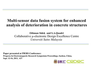 Multi-sensor data fusion system for enhanced analysis of deterioration in concrete structures Othman Sidek  and S.A.Quadri Collaborative µ-electronic Design Excellence Centre Universiti Sains Malaysia  Paper presented at PIERS Conference: Progress In Electromagnetic Research Symposium Proceedings, Suzhou, China,  Sept. 12-16, 2011,  637 