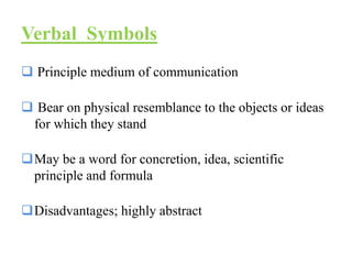 Verbal Symbols
 Principle medium of communication
 Bear on physical resemblance to the objects or ideas
for which they stand
May be a word for concretion, idea, scientific
principle and formula
Disadvantages; highly abstract
 
