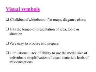 Visual symbols
 Chalkboard/whiteboard, flat maps, diagams, charts
 Fits the tempo of presentation of idea, topic or
situation
Very easy to procure and prepare
 Limitations: ;lack of ability to use the media size of
individuals simplification of visual materials leads of
misconceptions
 