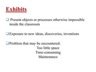 Exhibits
 Present objects or processes otherwise impossible
inside the classroom
Exposure to new ideas, discoveries, inventions
Problem that may be encountered:
Too little space
Time-consuming
Maintenance
 