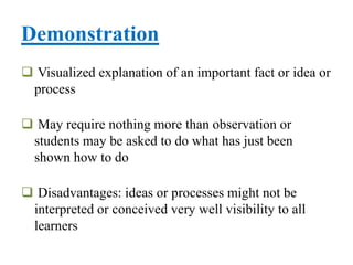 Demonstration
 Visualized explanation of an important fact or idea or
process
 May require nothing more than observation or
students may be asked to do what has just been
shown how to do
 Disadvantages: ideas or processes might not be
interpreted or conceived very well visibility to all
learners
 