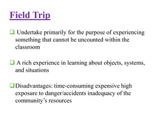 Field Trip
 Undertake primarily for the purpose of experiencing
something that cannot be uncounted within the
classroom
 A rich experience in learning about objects, systems,
and situations
Disadvantages: time-consuming expensive high
exposure to danger/accidents inadequacy of the
community’s resources
 