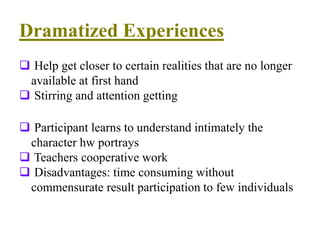 Dramatized Experiences
 Help get closer to certain realities that are no longer
available at first hand
 Stirring and attention getting
 Participant learns to understand intimately the
character hw portrays
 Teachers cooperative work
 Disadvantages: time consuming without
commensurate result participation to few individuals
 
