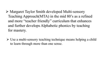  Margaret Taylor Smith developed Multi-sensory
Teaching Approach(MTA) in the mid 80’s as a refined
and more “teacher friendly” curriculum that enhances
and further develops Alphabetic phonics by teaching
for mastery.
 Use a multi-sensory teaching technique means helping a child
to learn through more than one sense.
 