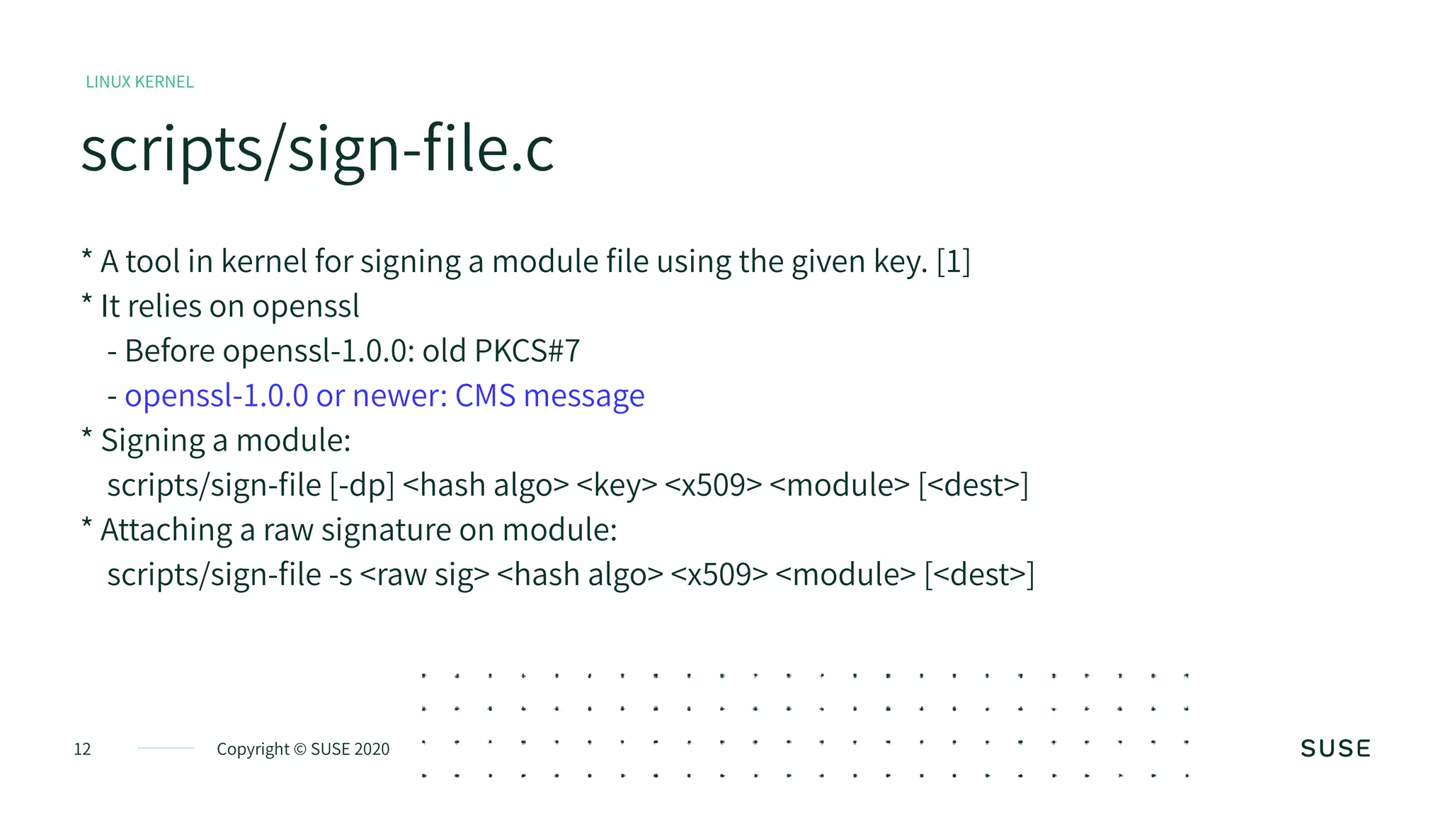 Copyright © SUSE 202012
scripts/sign-file.c
LINUX KERNEL
* A tool in kernel for signing a module file using the given key. [1]
* It relies on openssl
- Before openssl-1.0.0: old PKCS#7
- openssl-1.0.0 or newer: CMS message
* Signing a module:
scripts/sign-file [-dp] <hash algo> <key> <x509> <module> [<dest>]
* Attaching a raw signature on module:
scripts/sign-file -s <raw sig> <hash algo> <x509> <module> [<dest>]
 