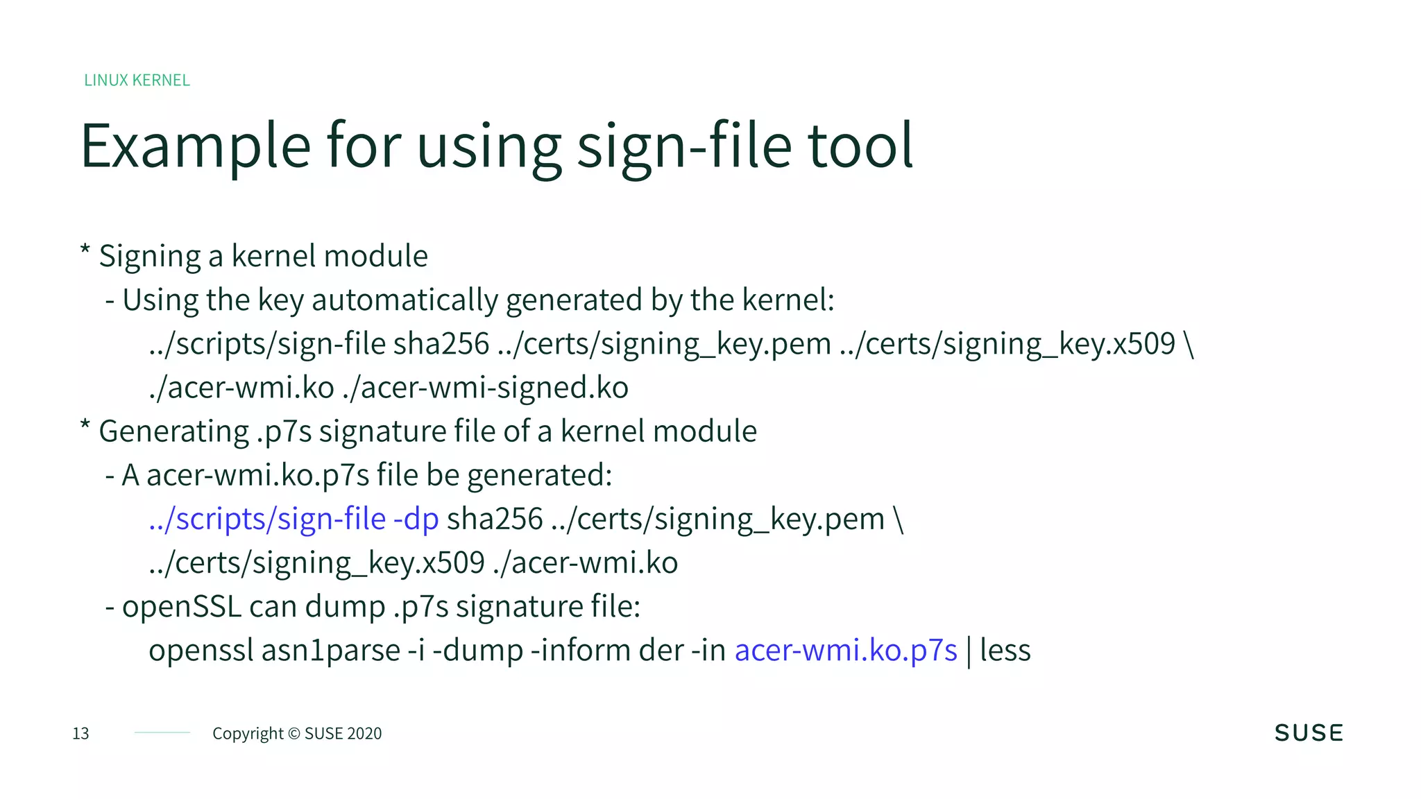 13 Copyright © SUSE 2020
Example for using sign-file tool
LINUX KERNEL
* Signing a kernel module
- Using the key automatically generated by the kernel:
../scripts/sign-file sha256 ../certs/signing_key.pem ../certs/signing_key.x509 
./acer-wmi.ko ./acer-wmi-signed.ko
* Generating .p7s signature file of a kernel module
- A acer-wmi.ko.p7s file be generated:
../scripts/sign-file -dp sha256 ../certs/signing_key.pem 
../certs/signing_key.x509 ./acer-wmi.ko
- openSSL can dump .p7s signature file:
openssl asn1parse -i -dump -inform der -in acer-wmi.ko.p7s | less
 