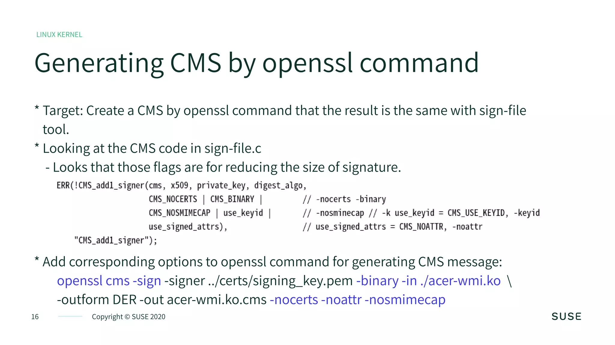 16 Copyright © SUSE 2020
Generating CMS by openssl command
LINUX KERNEL
* Target: Create a CMS by openssl command that the result is the same with sign-file
tool.
* Looking at the CMS code in sign-file.c
- Looks that those flags are for reducing the size of signature.
* Add corresponding options to openssl command for generating CMS message:
openssl cms -sign -signer ../certs/signing_key.pem -binary -in ./acer-wmi.ko 
-outform DER -out acer-wmi.ko.cms -nocerts -noattr -nosmimecap
 