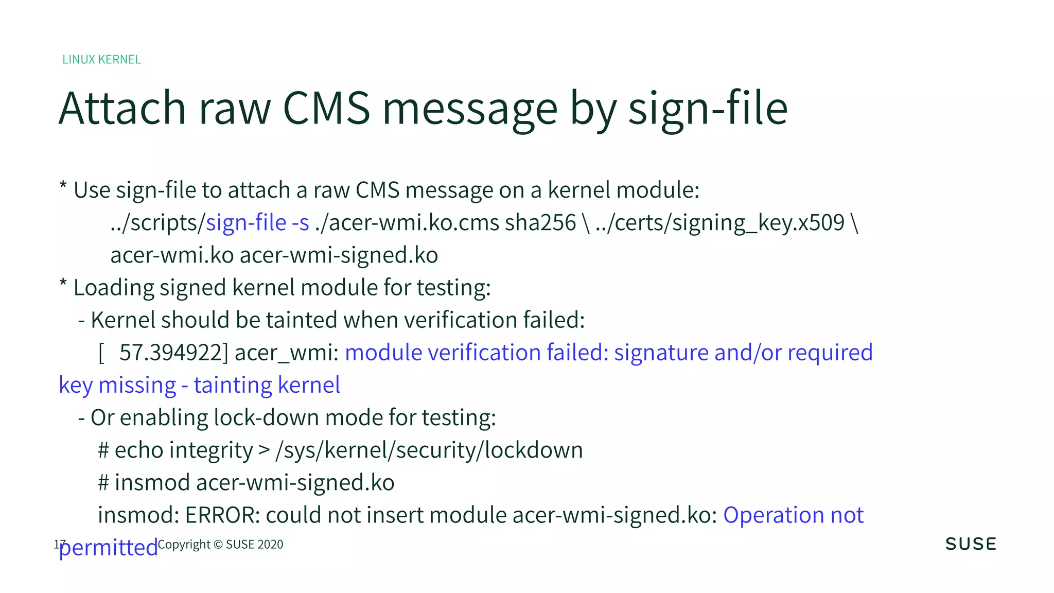 17 Copyright © SUSE 2020
Attach raw CMS message by sign-file
LINUX KERNEL
* Use sign-file to attach a raw CMS message on a kernel module:
../scripts/sign-file -s ./acer-wmi.ko.cms sha256  ../certs/signing_key.x509 
acer-wmi.ko acer-wmi-signed.ko
* Loading signed kernel module for testing:
- Kernel should be tainted when verification failed:
[ 57.394922] acer_wmi: module verification failed: signature and/or required
key missing - tainting kernel
- Or enabling lock-down mode for testing:
# echo integrity > /sys/kernel/security/lockdown
# insmod acer-wmi-signed.ko
insmod: ERROR: could not insert module acer-wmi-signed.ko: Operation not
permitted
 