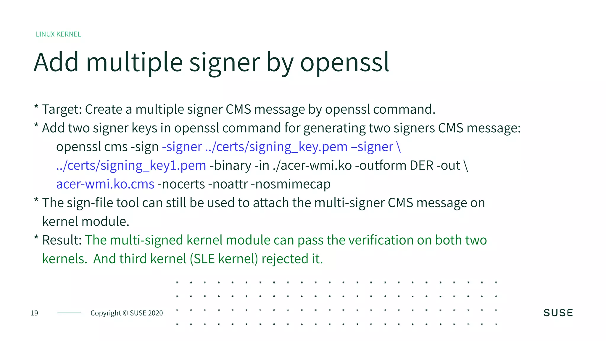 Copyright © SUSE 202019
Add multiple signer by openssl
LINUX KERNEL
* Target: Create a multiple signer CMS message by openssl command.
* Add two signer keys in openssl command for generating two signers CMS message:
openssl cms -sign -signer ../certs/signing_key.pem –signer 
../certs/signing_key1.pem -binary -in ./acer-wmi.ko -outform DER -out 
acer-wmi.ko.cms -nocerts -noattr -nosmimecap
* The sign-file tool can still be used to attach the multi-signer CMS message on
kernel module.
* Result: The multi-signed kernel module can pass the verification on both two
kernels. And third kernel (SLE kernel) rejected it.
 