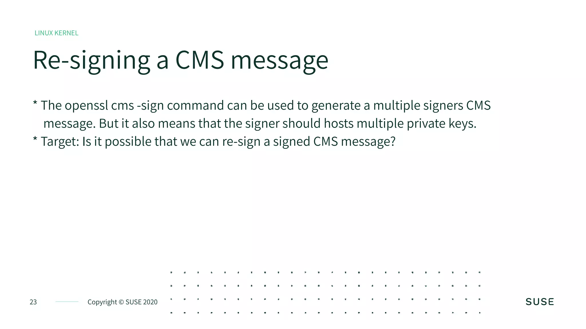 Copyright © SUSE 202023
Re-signing a CMS message
LINUX KERNEL
* The openssl cms -sign command can be used to generate a multiple signers CMS
message. But it also means that the signer should hosts multiple private keys.
* Target: Is it possible that we can re-sign a signed CMS message?
 