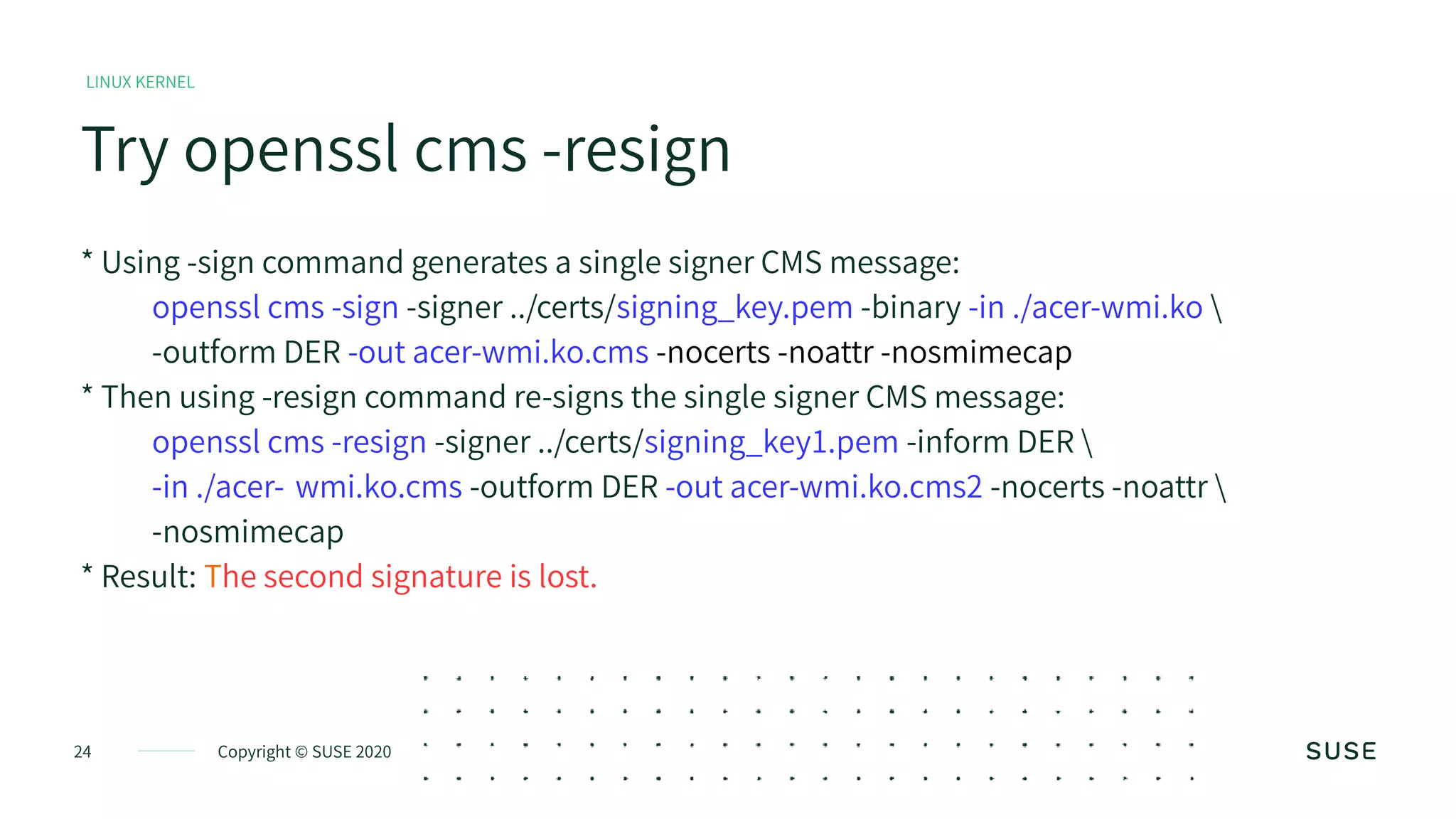 Copyright © SUSE 202024
Try openssl cms -resign
LINUX KERNEL
* Using -sign command generates a single signer CMS message:
openssl cms -sign -signer ../certs/signing_key.pem -binary -in ./acer-wmi.ko 
-outform DER -out acer-wmi.ko.cms -nocerts -noattr -nosmimecap
* Then using -resign command re-signs the single signer CMS message:
openssl cms -resign -signer ../certs/signing_key1.pem -inform DER 
-in ./acer- wmi.ko.cms -outform DER -out acer-wmi.ko.cms2 -nocerts -noattr 
-nosmimecap
* Result: The second signature is lost.
 