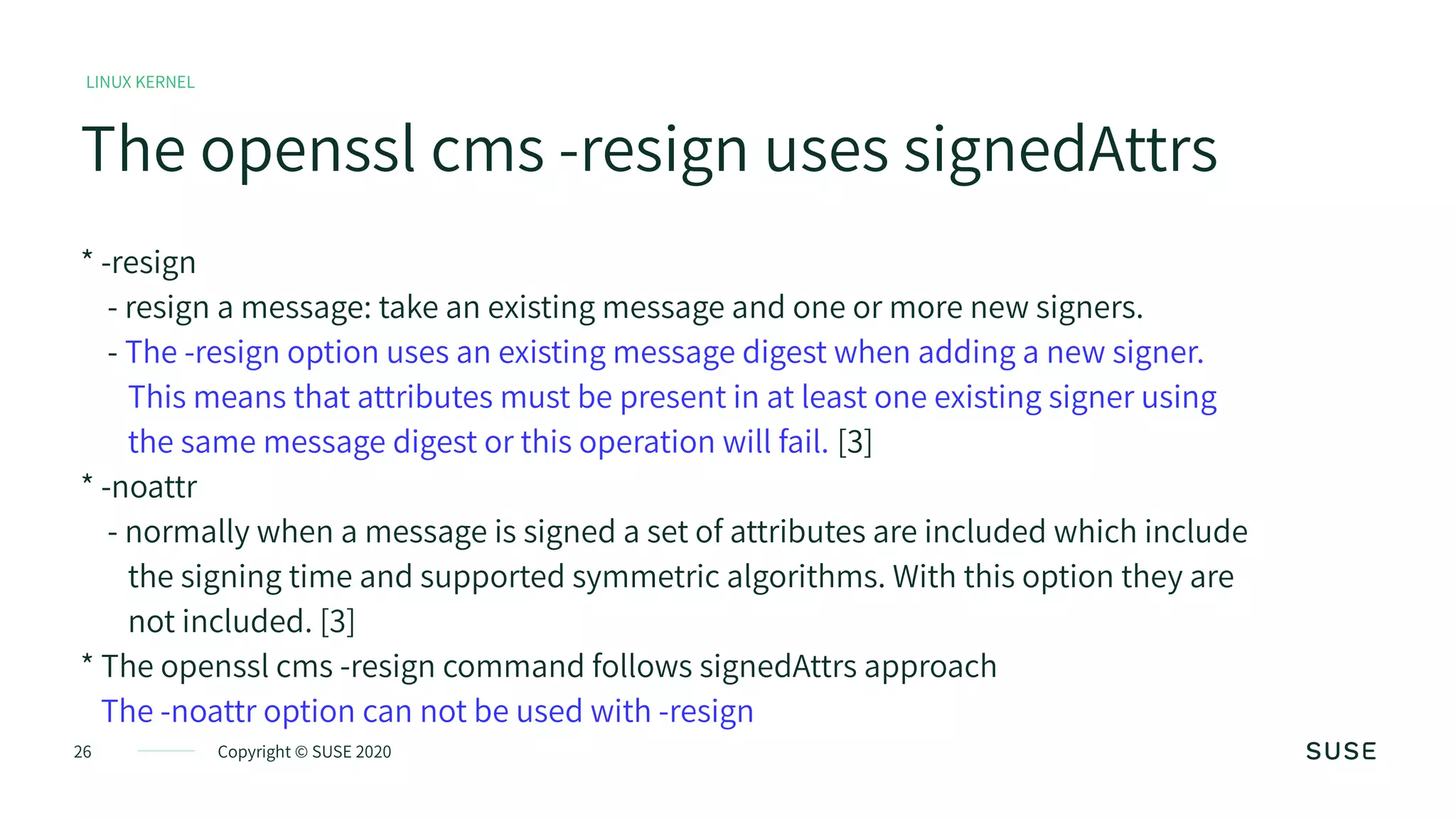 26 Copyright © SUSE 2020
LINUX KERNEL
The openssl cms -resign uses signedAttrs
* -resign
- resign a message: take an existing message and one or more new signers.
- The -resign option uses an existing message digest when adding a new signer.
This means that attributes must be present in at least one existing signer using
the same message digest or this operation will fail. [3]
* -noattr
- normally when a message is signed a set of attributes are included which include
the signing time and supported symmetric algorithms. With this option they are
not included. [3]
* The openssl cms -resign command follows signedAttrs approach
The -noattr option can not be used with -resign
 